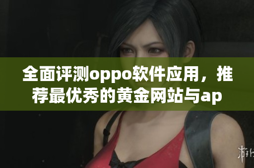 全面评测oppo软件应用，推荐最优秀的黄金网站与app资源清单