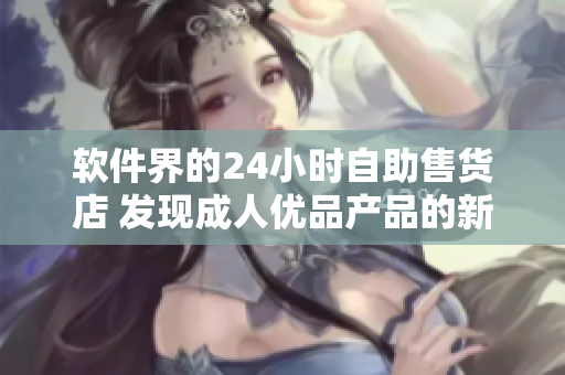 软件界的24小时自助售货店 发现成人优品产品的新方式