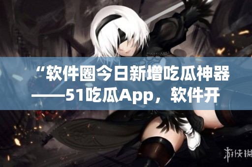 “软件圈今日新增吃瓜神器——51吃瓜App，软件开发者请注意！”