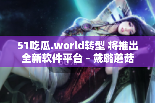 51吃瓜.world转型 将推出全新软件平台 - 戴璐蘑菇