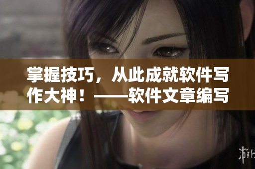掌握技巧，从此成就软件写作大神！——软件文章编写攻略大揭秘