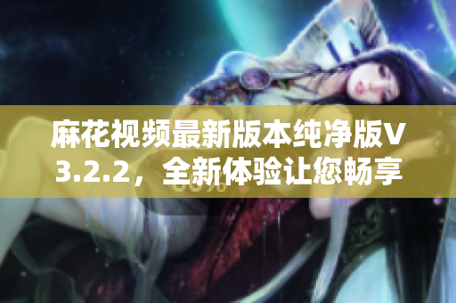 麻花视频最新版本纯净版V3.2.2，全新体验让您畅享高清在线视频观看体验