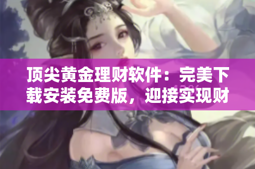 顶尖黄金理财软件：完美下载安装免费版，迎接实现财富增值的新时代！