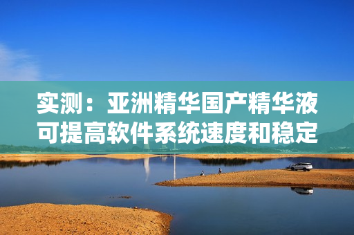 实测:亚洲精华国产精华液可提高软件系统速度和稳定性! 实测:亚洲精华国产精华液可提高软件系统速度和稳定性!