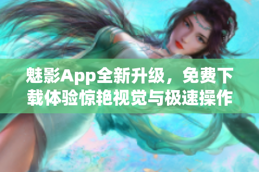 魅影App全新升级，免费下载体验惊艳视觉与极速操作！——软件新闻报道