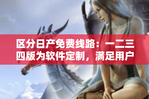 区分日产免费线路：一二三四版为软件定制，满足用户不同需求！