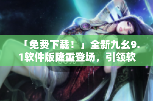 「免费下载！」全新九幺9.1软件版隆重登场，引领软件行业技术革新