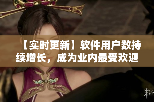 【实时更新】软件用户数持续增长，成为业内最受欢迎的产品