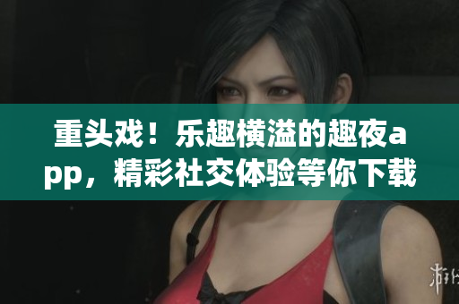 重头戏！乐趣横溢的趣夜app，精彩社交体验等你下载！