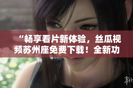 “畅享看片新体验,丝瓜视频苏州座免费下载!全新功能优化等你体验!” “畅享看片新体验,丝瓜视频苏州座免费下载!全新功能优化等你体验!”