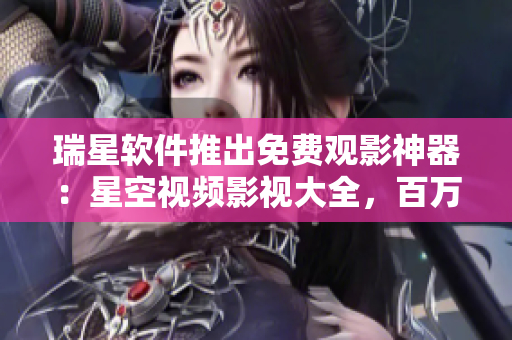 瑞星软件推出免费观影神器：星空视频影视大全，百万内容免费看