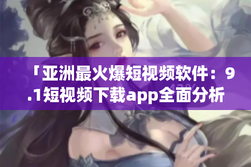 「亚洲最火爆短视频软件：9.1短视频下载app全面分析及使用教程」