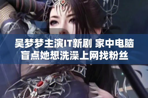 吴梦梦主演IT新剧 家中电脑盲点她想洗澡上网找粉丝 吴梦梦主演IT新剧 家中电脑盲点她想洗澡上网找粉丝