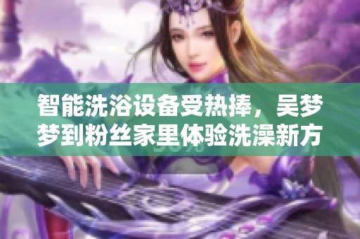智能洗浴设备受热捧,吴梦梦到粉丝家里体验洗澡新方式 智能洗浴设备受热捧,吴梦梦到粉丝家里体验洗澡新方式