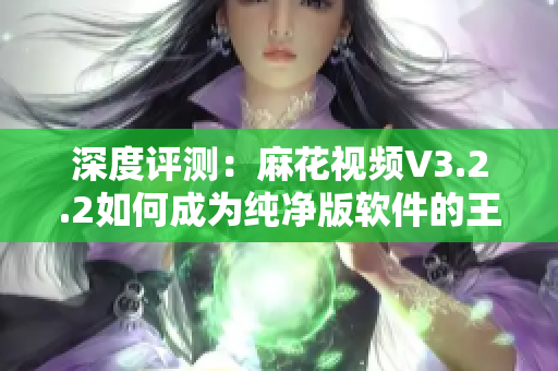 深度评测:麻花视频V3.2.2如何成为纯净版软件的王者 深度评测:麻花视频V3.2.2如何成为纯净版软件的王者