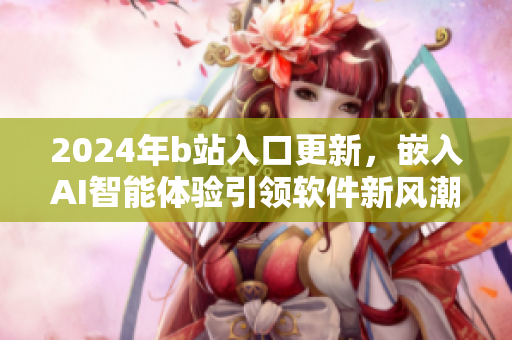 2024年b站入口更新，嵌入AI智能体验引领软件新风潮