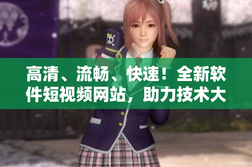 高清、流畅、快速！全新软件短视频网站，助力技术大佬传播多维度IT信息