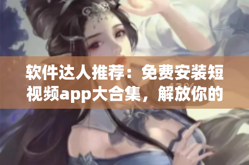 软件达人推荐：免费安装短视频app大合集，解放你的创意输出！