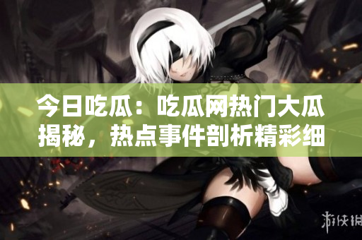 今日吃瓜：吃瓜网热门大瓜揭秘，热点事件剖析精彩细节