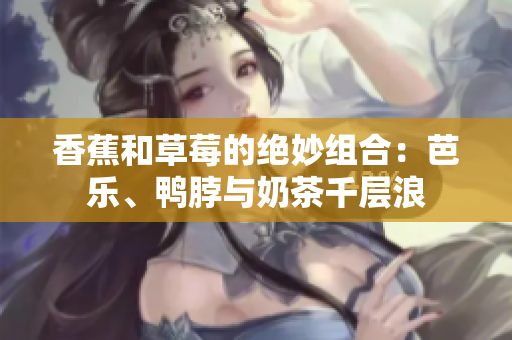香蕉和草莓的绝妙组合：芭乐、鸭脖与奶茶千层浪