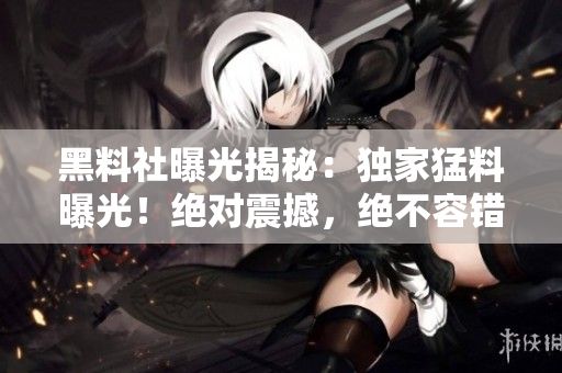 黑料社曝光揭秘：独家猛料曝光！绝对震撼，绝不容错过