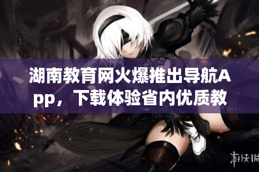 湖南教育网火爆推出导航App，下载体验省内优质教育资源