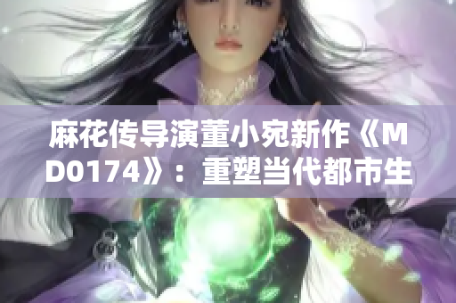 麻花传导演董小宛新作《MD0174》：重塑当代都市生活面貌