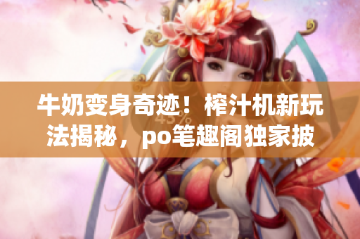 牛奶变身奇迹！榨汁机新玩法揭秘，po笔趣阁独家披露