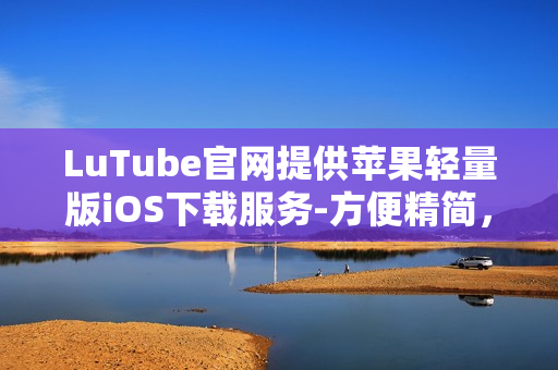 LuTube官网提供苹果轻量版iOS下载服务-方便精简，操作便捷