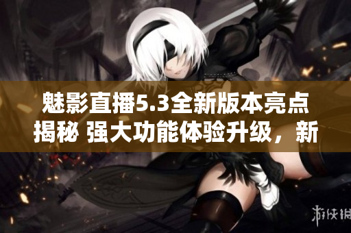 魅影直播5.3全新版本亮点揭秘 强大功能体验升级，新增特色待你发现
