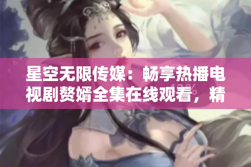 星空无限传媒：畅享热播电视剧赘婿全集在线观看，精彩影视尽在星空无限传媒