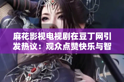 麻花影视电视剧在豆丁网引发热议：观众点赞快乐与智慧并存的影视魅力