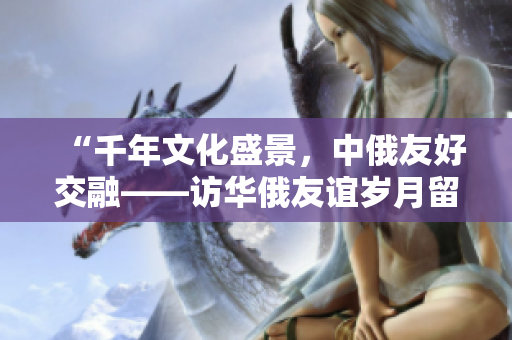 “千年文化盛景，中俄友好交融——访华俄友谊岁月留痕”