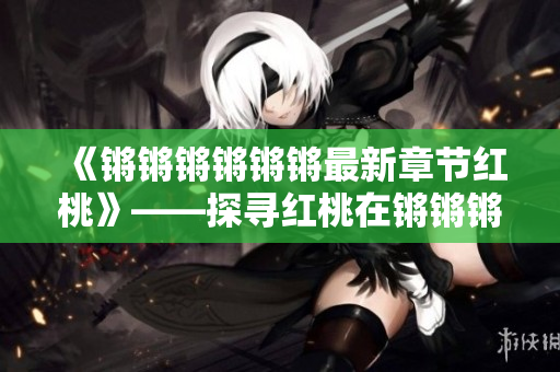 《锵锵锵锵锵锵最新章节红桃》——探寻红桃在锵锵锵锵锵锵之中的新故事