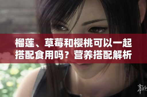 榴莲、草莓和樱桃可以一起搭配食用吗？营养搭配解析与美食建议