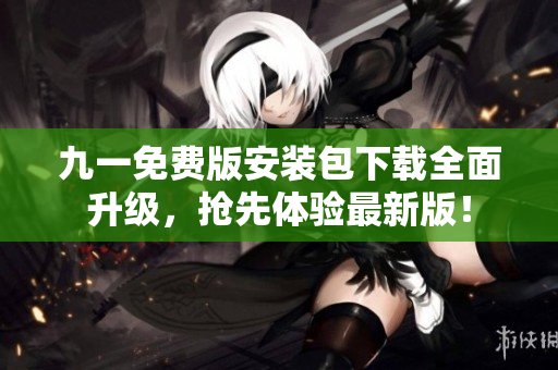 九一免费版安装包下载全面升级，抢先体验最新版！