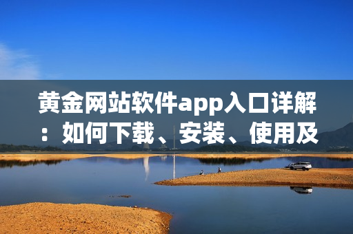 黄金网站软件app入口详解：如何下载、安装、使用及其优势