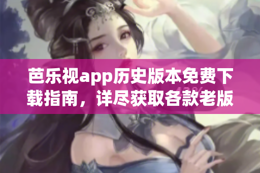 芭乐视app历史版本免费下载指南，详尽获取各款老版本应用步骤