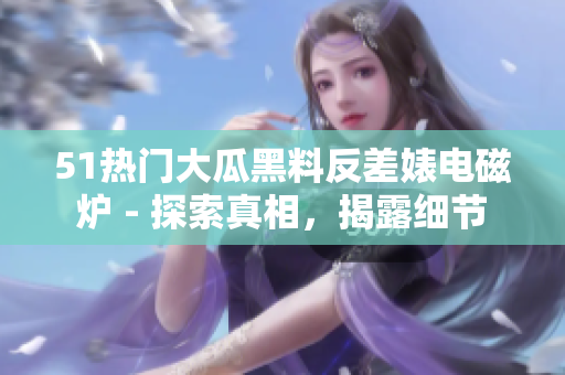 51热门大瓜黑料反差婊电磁炉 - 探索真相，揭露细节