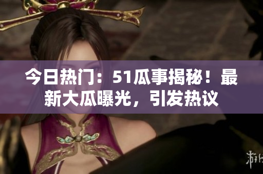 今日热门：51瓜事揭秘！最新大瓜曝光，引发热议