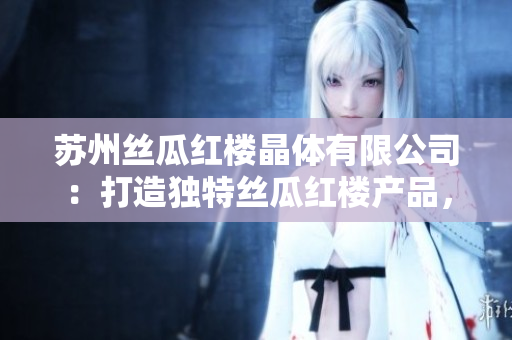 苏州丝瓜红楼晶体有限公司：打造独特丝瓜红楼产品，引领晶体市场创新经营