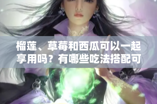 榴莲、草莓和西瓜可以一起享用吗？有哪些吃法搭配可以尝试？