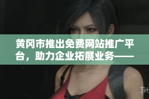 黄冈市推出免费网站推广平台，助力企业拓展业务——完整汇总及解读