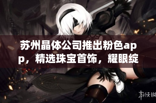 苏州晶体公司推出粉色app，精选珠宝首饰，耀眼绽放