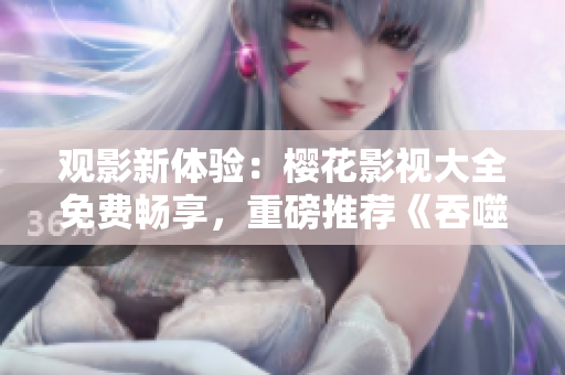 观影新体验：樱花影视大全免费畅享，重磅推荐《吞噬星空》揭秘！