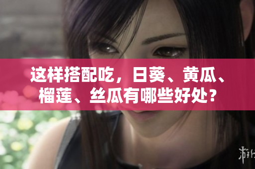 这样搭配吃，日葵、黄瓜、榴莲、丝瓜有哪些好处？