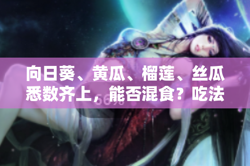 向日葵、黄瓜、榴莲、丝瓜悉数齐上，能否混食？吃法盘点与注意事项