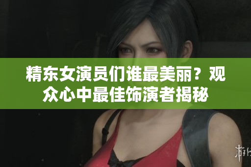 精东女演员们谁最美丽？观众心中最佳饰演者揭秘