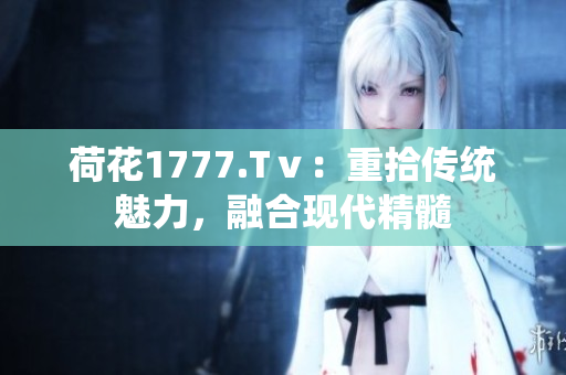 荷花1777.Tⅴ：重拾传统魅力，融合现代精髓