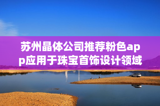 苏州晶体公司推荐粉色app应用于珠宝首饰设计领域